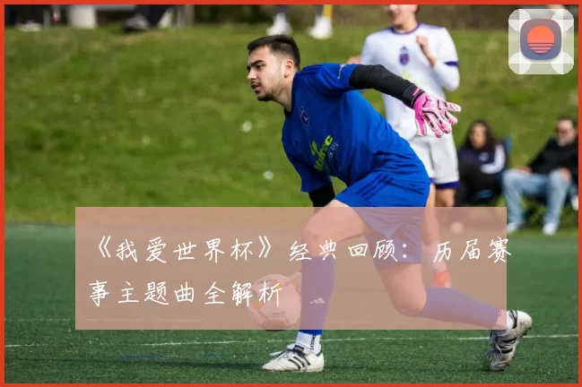 《我爱世界杯》经典回顾：历届赛事主题曲全解析