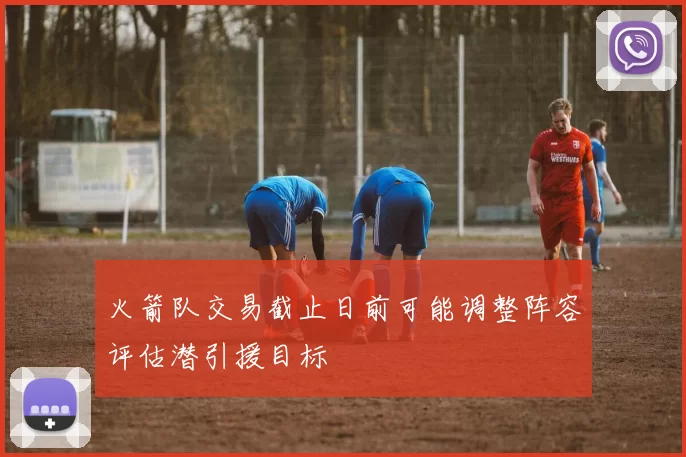 火箭队交易截止日前可能调整阵容评估潜引援目标