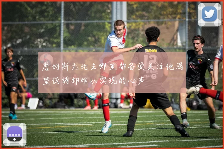 詹姆斯无论去哪里都备受关注他渴望低调却难以实现的心声