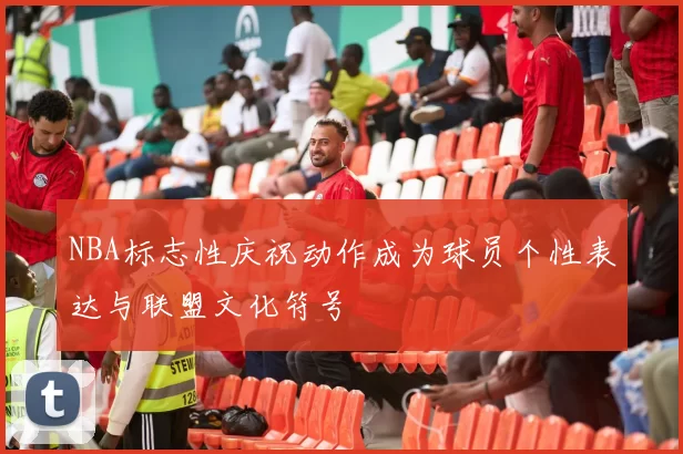 NBA标志性庆祝动作成为球员个性表达与联盟文化符号