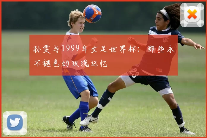 孙雯与1999年女足世界杯：那些永不褪色的玫瑰记忆
